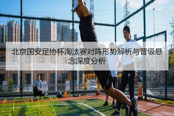北京国安足协杯淘汰赛对阵形势解析与晋级悬念深度分析